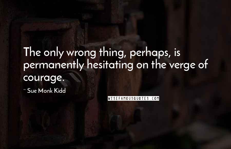 Sue Monk Kidd Quotes: The only wrong thing, perhaps, is permanently hesitating on the verge of courage.