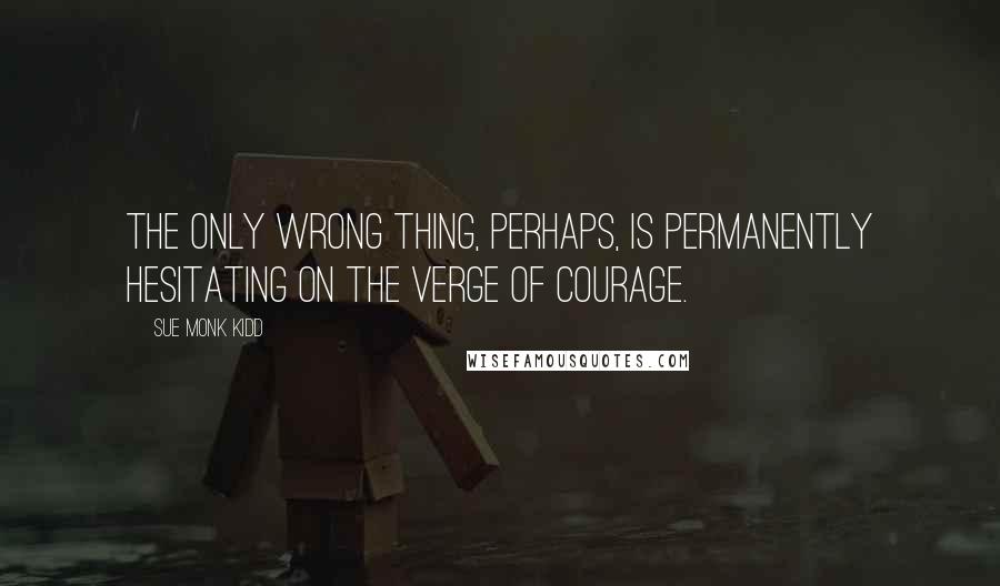 Sue Monk Kidd Quotes: The only wrong thing, perhaps, is permanently hesitating on the verge of courage.