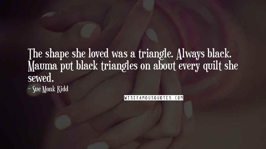Sue Monk Kidd Quotes: The shape she loved was a triangle. Always black. Mauma put black triangles on about every quilt she sewed.