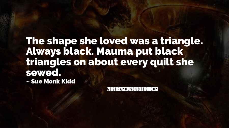 Sue Monk Kidd Quotes: The shape she loved was a triangle. Always black. Mauma put black triangles on about every quilt she sewed.