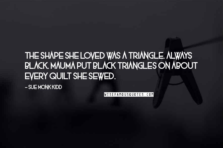 Sue Monk Kidd Quotes: The shape she loved was a triangle. Always black. Mauma put black triangles on about every quilt she sewed.