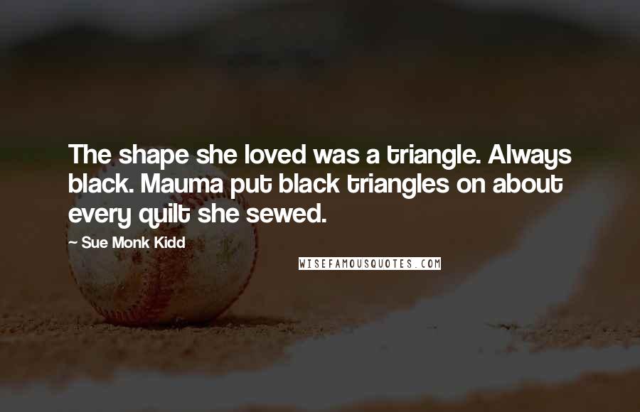 Sue Monk Kidd Quotes: The shape she loved was a triangle. Always black. Mauma put black triangles on about every quilt she sewed.