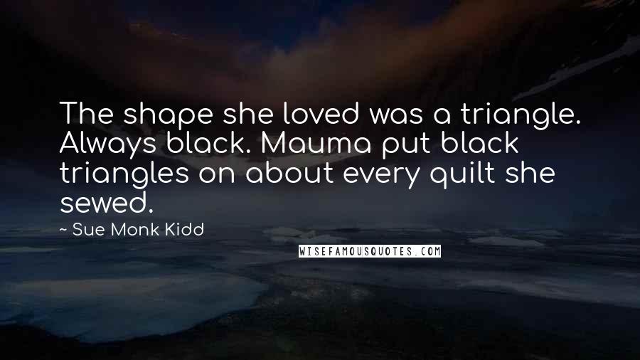 Sue Monk Kidd Quotes: The shape she loved was a triangle. Always black. Mauma put black triangles on about every quilt she sewed.