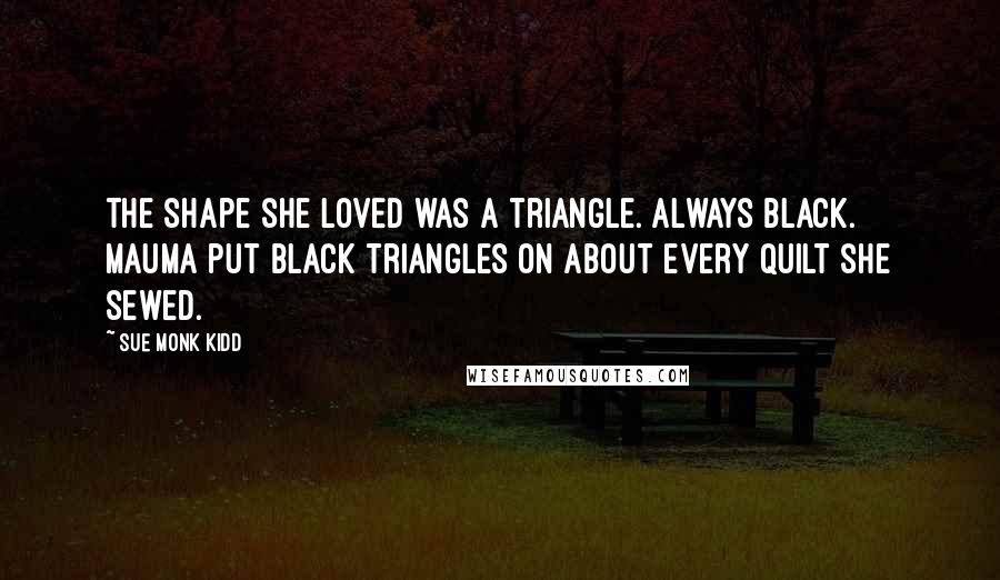 Sue Monk Kidd Quotes: The shape she loved was a triangle. Always black. Mauma put black triangles on about every quilt she sewed.
