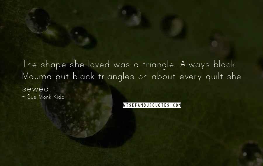 Sue Monk Kidd Quotes: The shape she loved was a triangle. Always black. Mauma put black triangles on about every quilt she sewed.