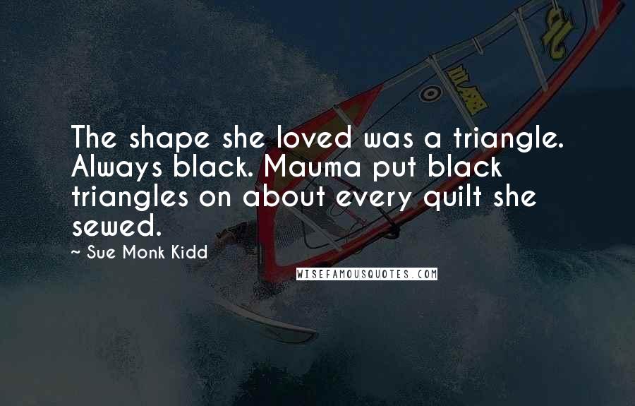 Sue Monk Kidd Quotes: The shape she loved was a triangle. Always black. Mauma put black triangles on about every quilt she sewed.