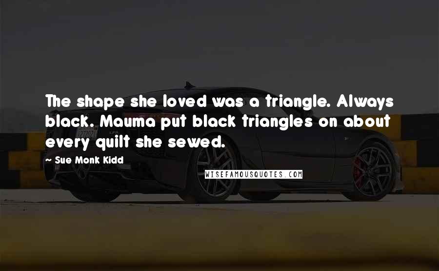 Sue Monk Kidd Quotes: The shape she loved was a triangle. Always black. Mauma put black triangles on about every quilt she sewed.