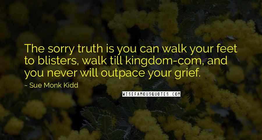 Sue Monk Kidd Quotes: The sorry truth is you can walk your feet to blisters, walk till kingdom-com, and you never will outpace your grief.