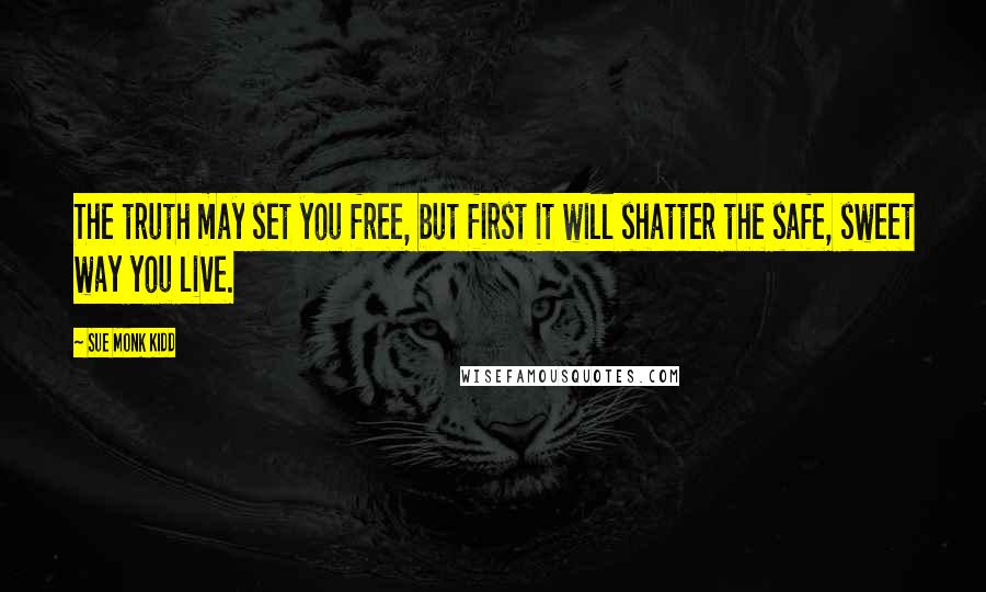 Sue Monk Kidd Quotes: The truth may set you free, but first it will shatter the safe, sweet way you live.
