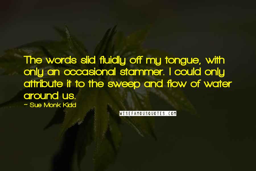 Sue Monk Kidd Quotes: The words slid fluidly off my tongue, with only an occasional stammer. I could only attribute it to the sweep and flow of water around us.