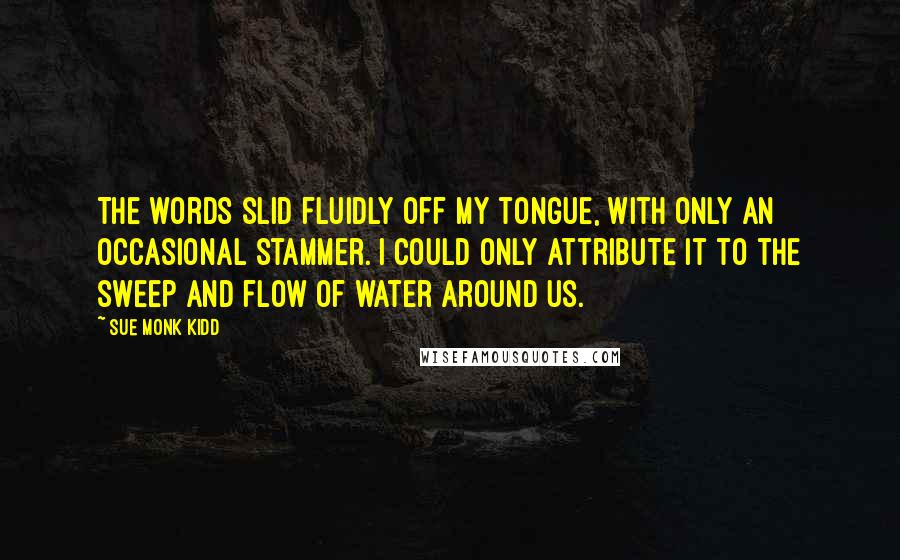 Sue Monk Kidd Quotes: The words slid fluidly off my tongue, with only an occasional stammer. I could only attribute it to the sweep and flow of water around us.