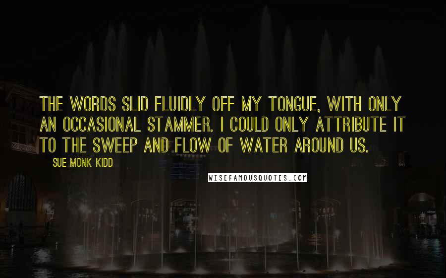 Sue Monk Kidd Quotes: The words slid fluidly off my tongue, with only an occasional stammer. I could only attribute it to the sweep and flow of water around us.