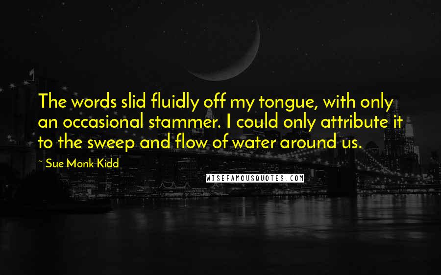 Sue Monk Kidd Quotes: The words slid fluidly off my tongue, with only an occasional stammer. I could only attribute it to the sweep and flow of water around us.