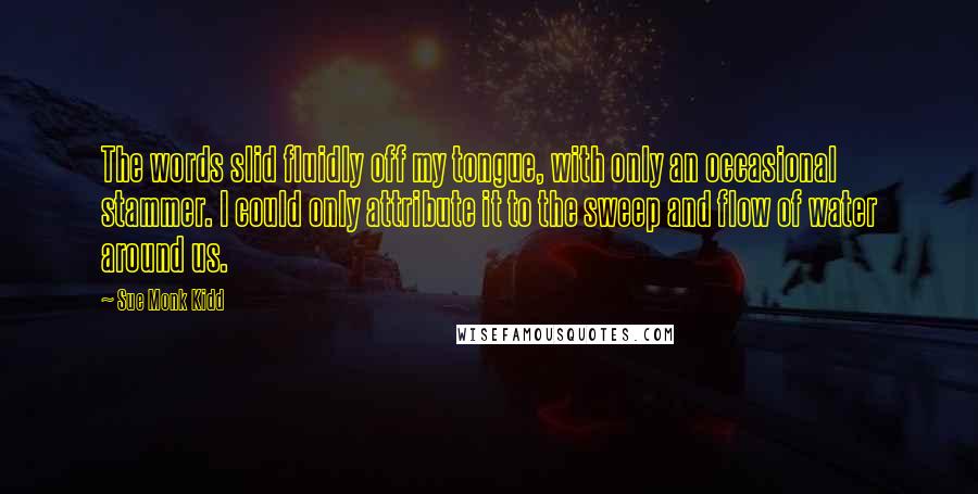 Sue Monk Kidd Quotes: The words slid fluidly off my tongue, with only an occasional stammer. I could only attribute it to the sweep and flow of water around us.