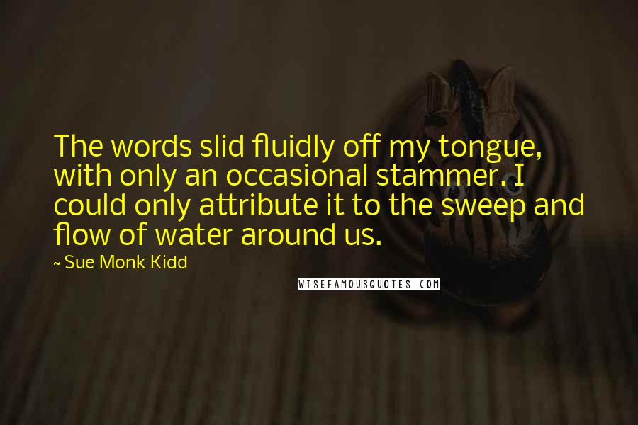 Sue Monk Kidd Quotes: The words slid fluidly off my tongue, with only an occasional stammer. I could only attribute it to the sweep and flow of water around us.