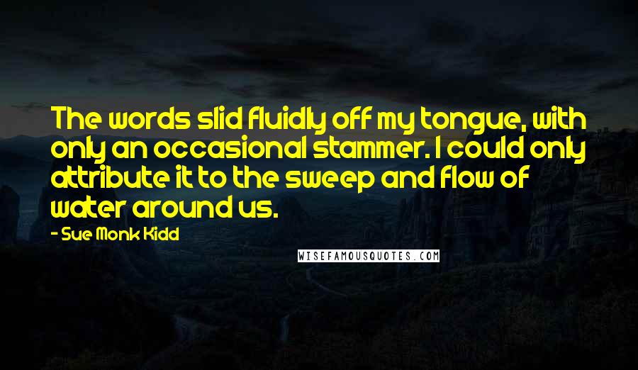Sue Monk Kidd Quotes: The words slid fluidly off my tongue, with only an occasional stammer. I could only attribute it to the sweep and flow of water around us.