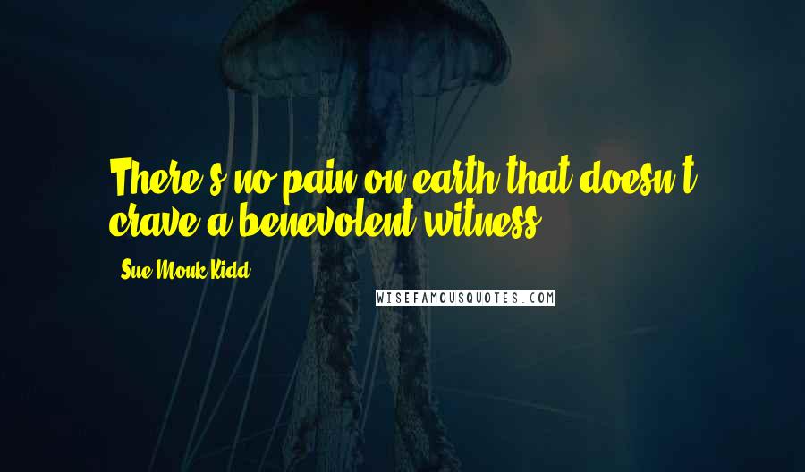 Sue Monk Kidd Quotes: There's no pain on earth that doesn't crave a benevolent witness.