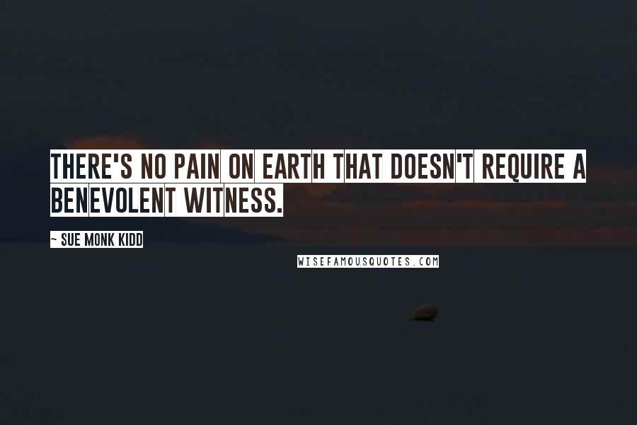 Sue Monk Kidd Quotes: There's no pain on earth that doesn't require a benevolent witness.