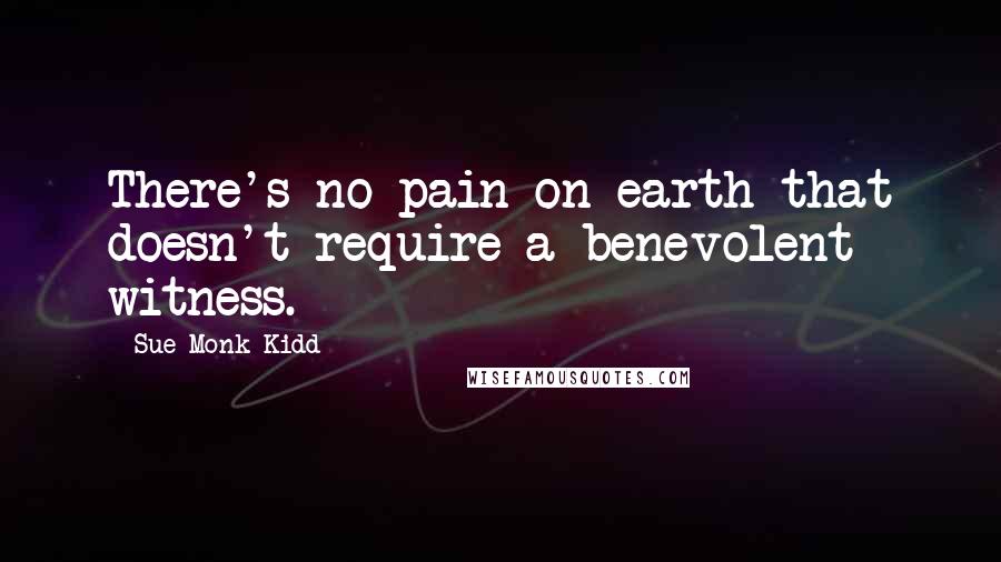 Sue Monk Kidd Quotes: There's no pain on earth that doesn't require a benevolent witness.