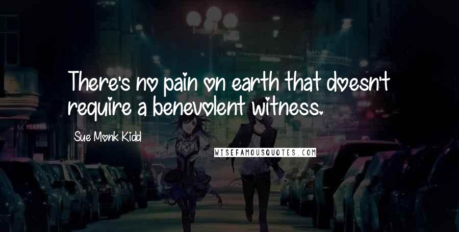 Sue Monk Kidd Quotes: There's no pain on earth that doesn't require a benevolent witness.