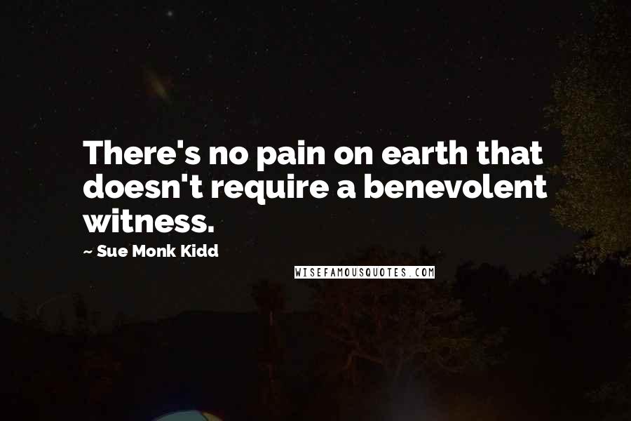 Sue Monk Kidd Quotes: There's no pain on earth that doesn't require a benevolent witness.