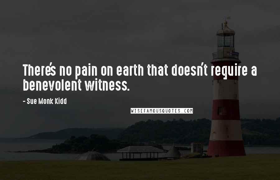 Sue Monk Kidd Quotes: There's no pain on earth that doesn't require a benevolent witness.
