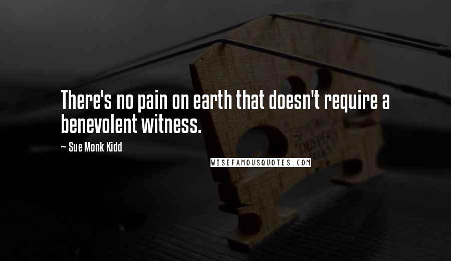 Sue Monk Kidd Quotes: There's no pain on earth that doesn't require a benevolent witness.