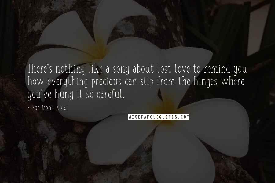 Sue Monk Kidd Quotes: There's nothing like a song about lost love to remind you how everything precious can slip from the hinges where you've hung it so careful.