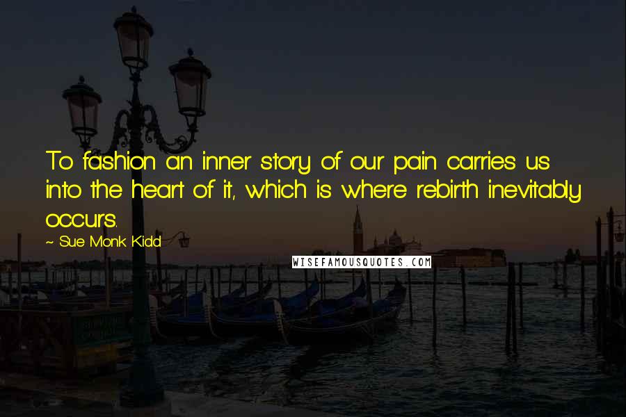 Sue Monk Kidd Quotes: To fashion an inner story of our pain carries us into the heart of it, which is where rebirth inevitably occurs.