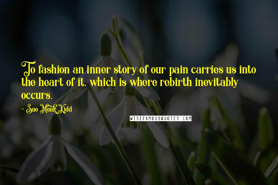 Sue Monk Kidd Quotes: To fashion an inner story of our pain carries us into the heart of it, which is where rebirth inevitably occurs.