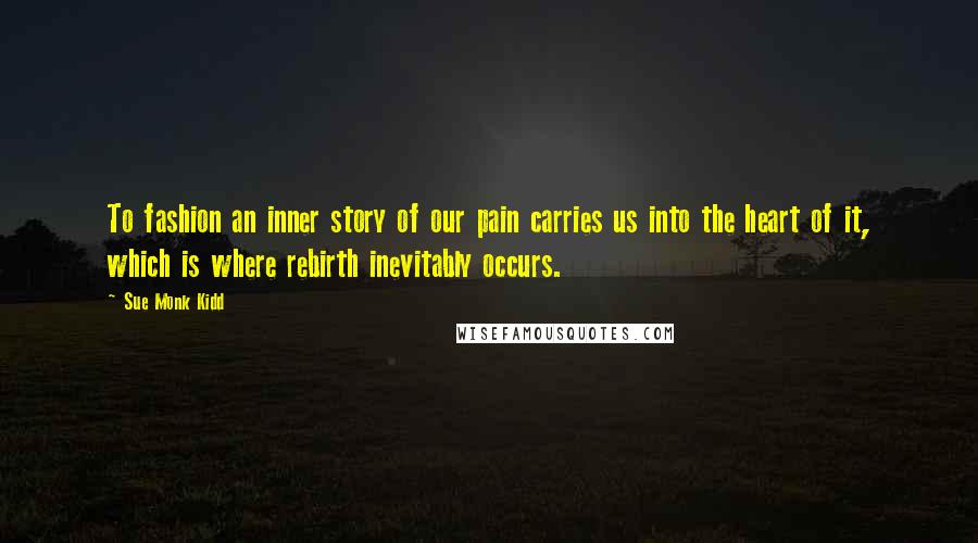 Sue Monk Kidd Quotes: To fashion an inner story of our pain carries us into the heart of it, which is where rebirth inevitably occurs.