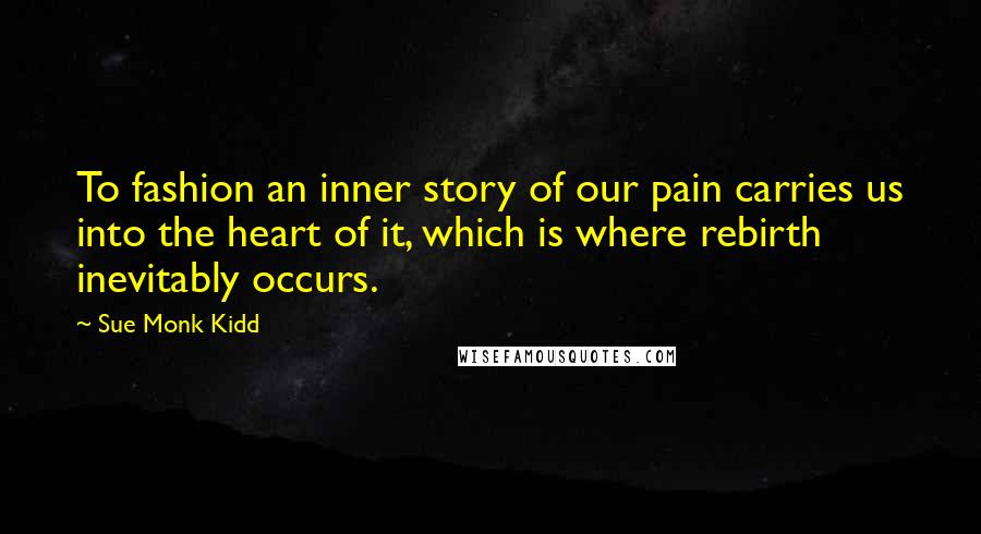 Sue Monk Kidd Quotes: To fashion an inner story of our pain carries us into the heart of it, which is where rebirth inevitably occurs.