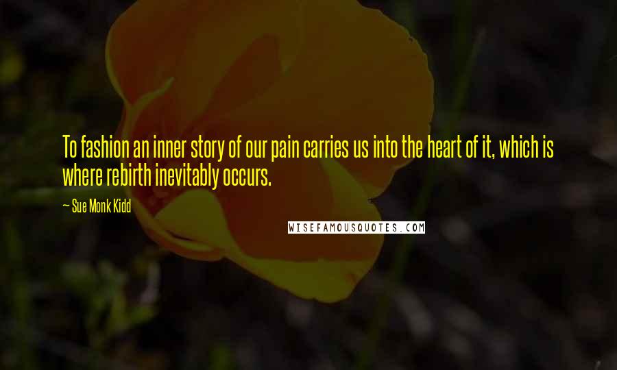 Sue Monk Kidd Quotes: To fashion an inner story of our pain carries us into the heart of it, which is where rebirth inevitably occurs.