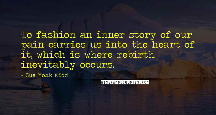 Sue Monk Kidd Quotes: To fashion an inner story of our pain carries us into the heart of it, which is where rebirth inevitably occurs.