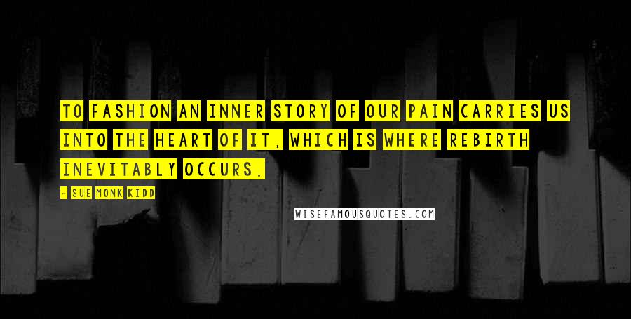 Sue Monk Kidd Quotes: To fashion an inner story of our pain carries us into the heart of it, which is where rebirth inevitably occurs.