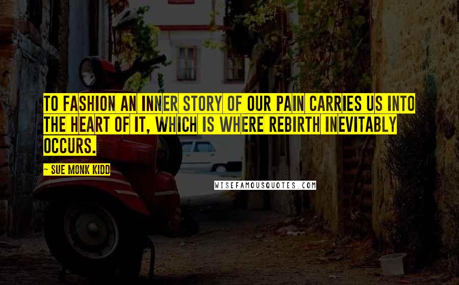 Sue Monk Kidd Quotes: To fashion an inner story of our pain carries us into the heart of it, which is where rebirth inevitably occurs.