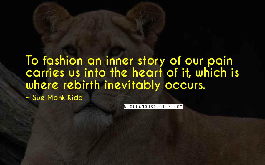 Sue Monk Kidd Quotes: To fashion an inner story of our pain carries us into the heart of it, which is where rebirth inevitably occurs.