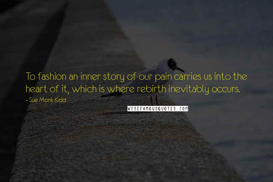 Sue Monk Kidd Quotes: To fashion an inner story of our pain carries us into the heart of it, which is where rebirth inevitably occurs.