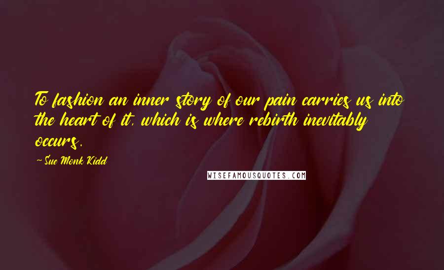 Sue Monk Kidd Quotes: To fashion an inner story of our pain carries us into the heart of it, which is where rebirth inevitably occurs.