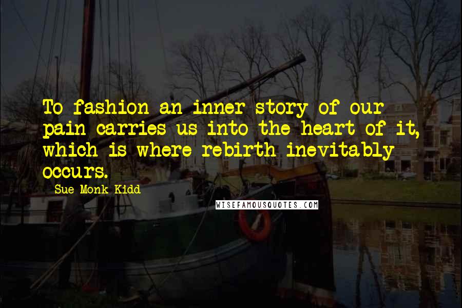 Sue Monk Kidd Quotes: To fashion an inner story of our pain carries us into the heart of it, which is where rebirth inevitably occurs.