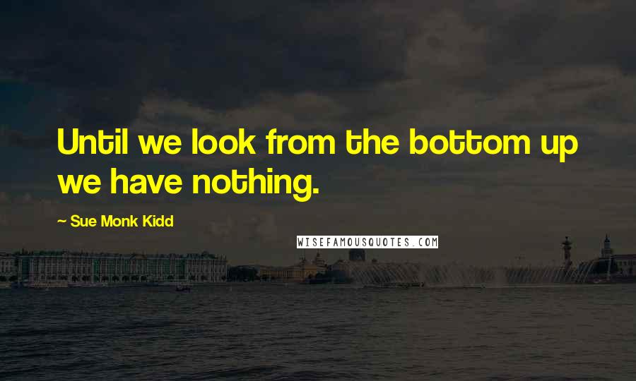 Sue Monk Kidd Quotes: Until we look from the bottom up we have nothing.