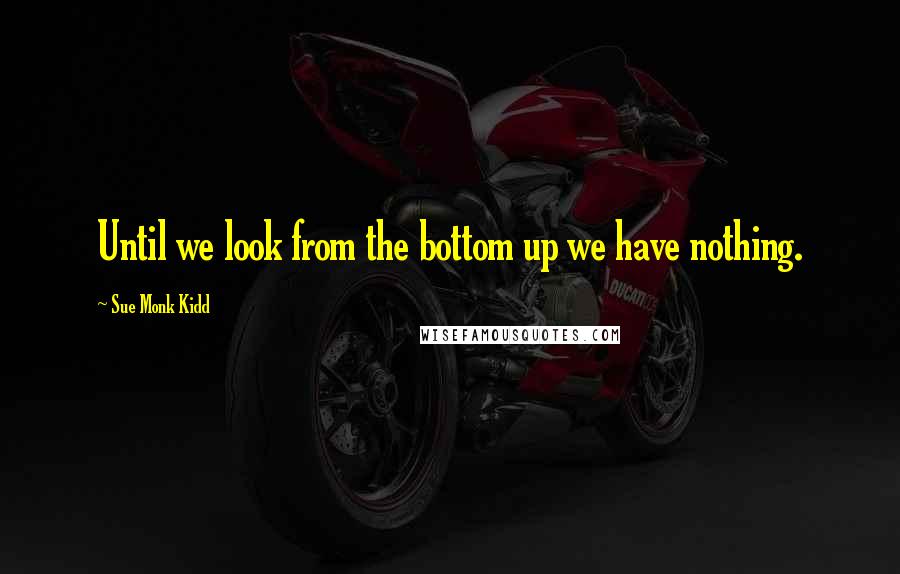 Sue Monk Kidd Quotes: Until we look from the bottom up we have nothing.