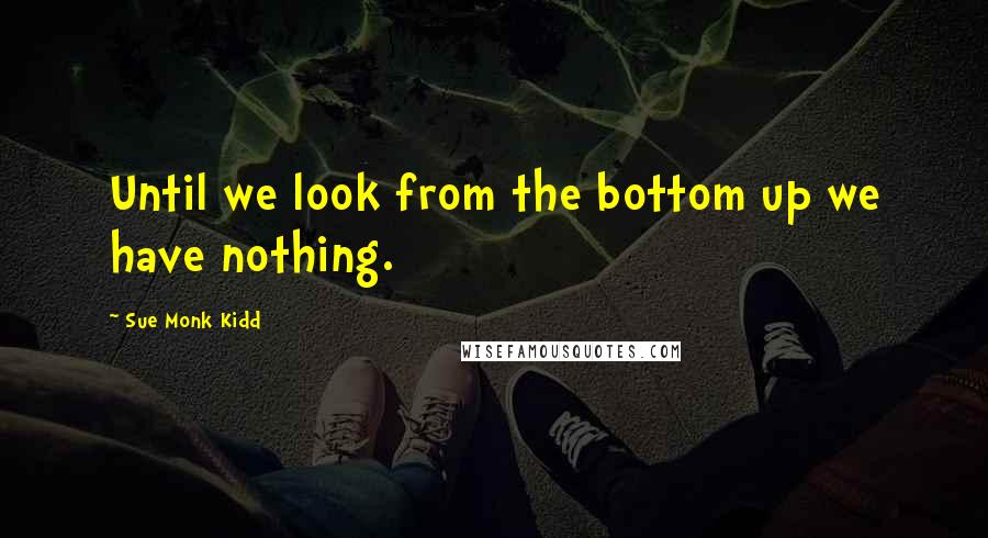 Sue Monk Kidd Quotes: Until we look from the bottom up we have nothing.