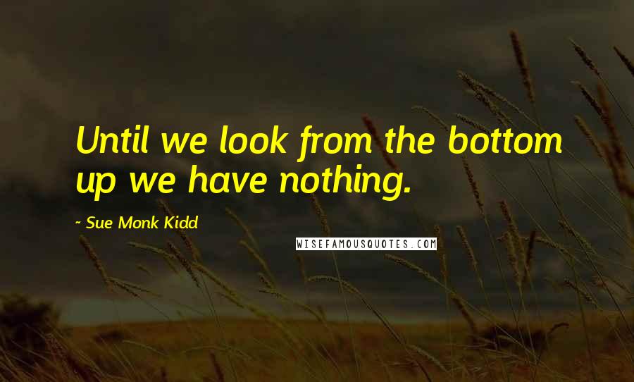 Sue Monk Kidd Quotes: Until we look from the bottom up we have nothing.