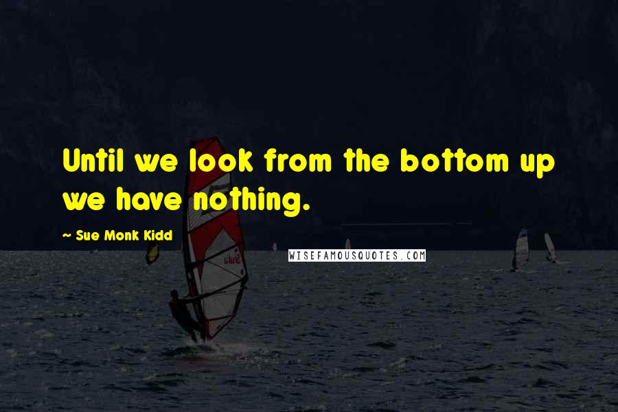 Sue Monk Kidd Quotes: Until we look from the bottom up we have nothing.