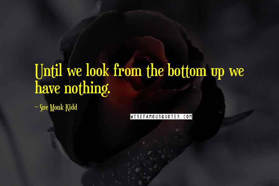Sue Monk Kidd Quotes: Until we look from the bottom up we have nothing.