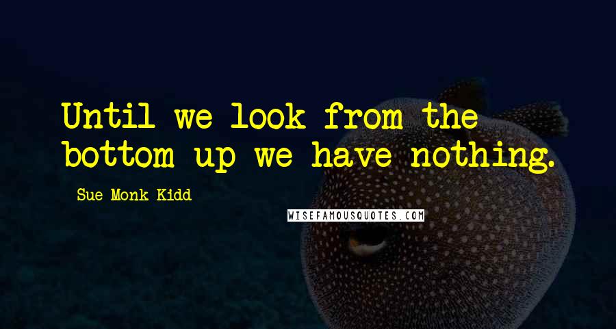 Sue Monk Kidd Quotes: Until we look from the bottom up we have nothing.