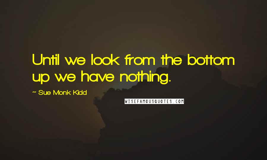 Sue Monk Kidd Quotes: Until we look from the bottom up we have nothing.