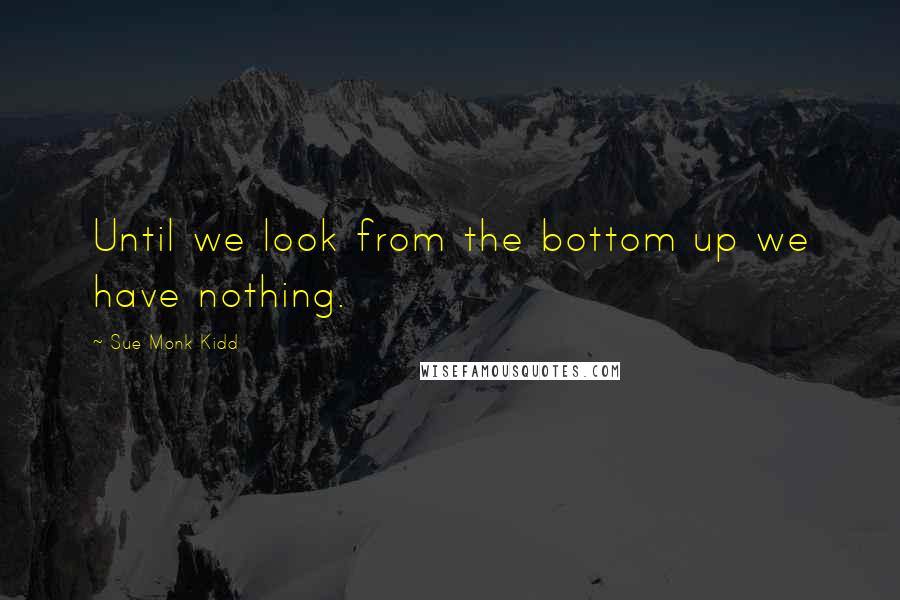 Sue Monk Kidd Quotes: Until we look from the bottom up we have nothing.