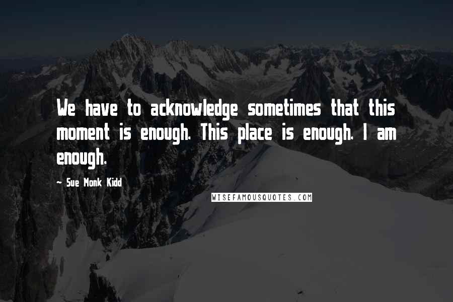 Sue Monk Kidd Quotes: We have to acknowledge sometimes that this moment is enough. This place is enough. I am enough.